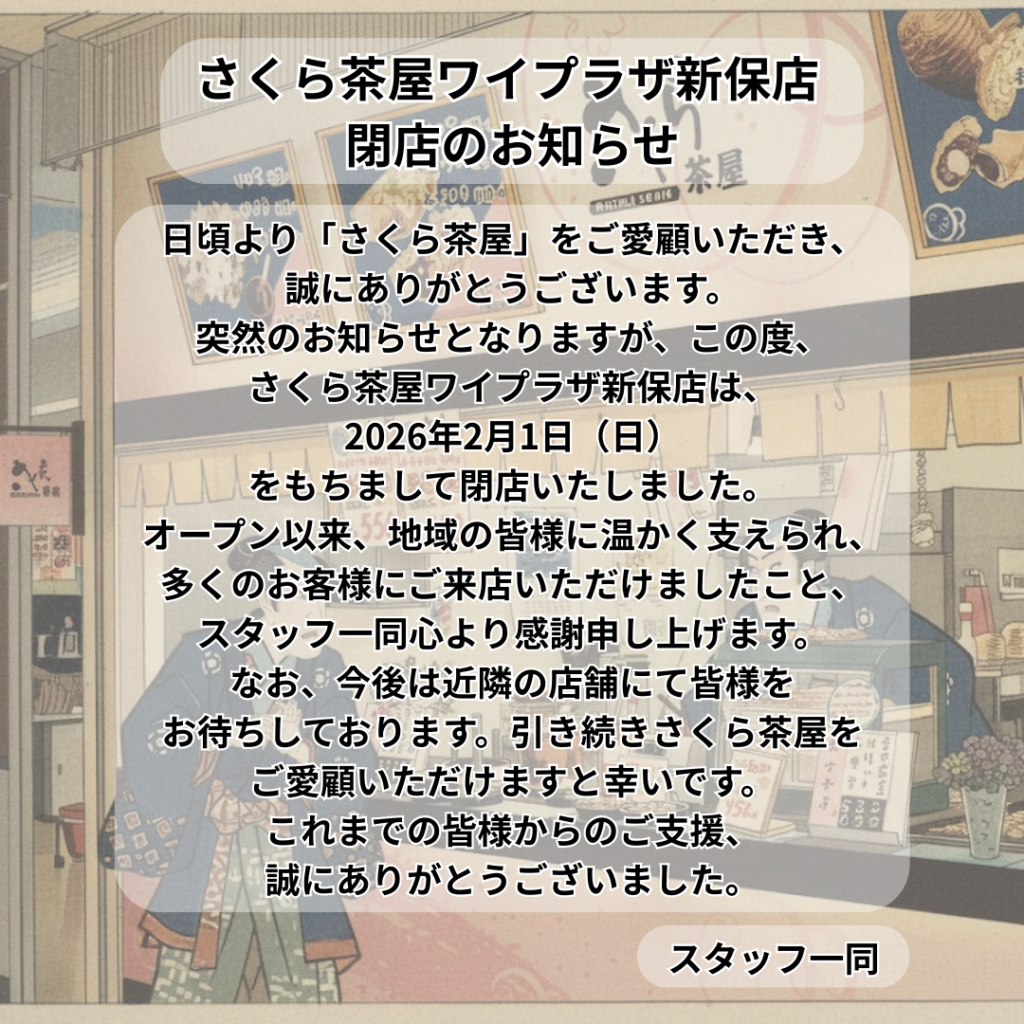 さくら茶屋ワイプラザ新保店 閉店のお知らせ

日頃より「さくら茶屋」をご愛顧いただき、誠にありがとうございます。

突然のお知らせとなりますが、この度、さくら茶屋ワイプラザ新保店は、2026年2月1日（日）をもちまして閉店いたしました。

オープン以来、地域の皆様に温かく支えられ、多くのお客様にご来店いただけましたこと、スタッフ一同心より感謝申し上げます。

なお、今後は近隣の店舗にて皆様をお待ちしております。引き続きさくら茶屋をご愛顧いただけますと幸いです。

これまでの皆様からのご支援、誠にありがとうございました。